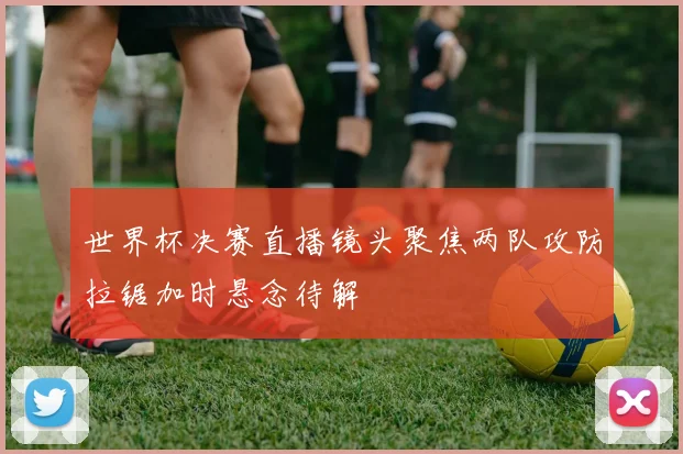 世界杯决赛直播镜头聚焦两队攻防拉锯加时悬念待解