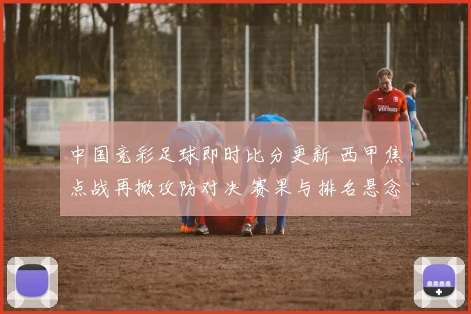 中国竞彩足球即时比分更新 西甲焦点战再掀攻防对决 赛果与排名悬念延续